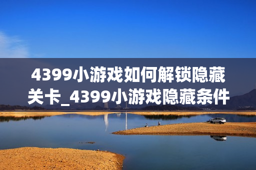 4399小游戏如何解锁隐藏关卡_4399小游戏隐藏条件触发与进入技巧【技巧】