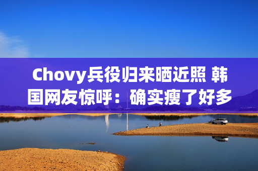 Chovy兵役归来晒近照 韩国网友惊呼：确实瘦了好多!