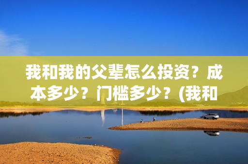 我和我的父辈怎么投资？成本多少？门槛多少？(我和我的父辈怎样样)