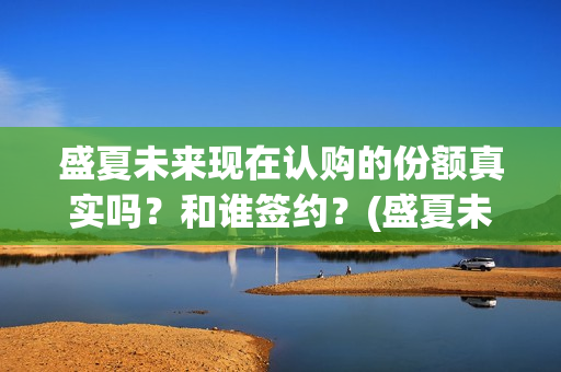 盛夏未来现在认购的份额真实吗？和谁签约？(盛夏未来怎么了)