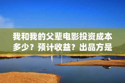 我和我的父辈电影投资成本多少？预计收益？出品方是谁？(我和我的父辈电视剧)