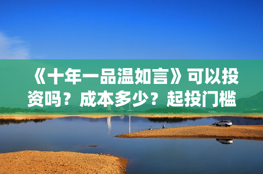 《十年一品温如言》可以投资吗？成本多少？起投门槛多少？(十年一品温如言电视剧)