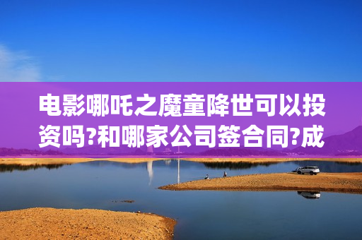 电影哪吒之魔童降世可以投资吗?和哪家公司签合同?成本多少?(电影哪吒之魔童闹海官方账号)