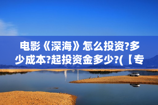 电影《深海》怎么投资?多少成本?起投资金多少?(【专访】互动电影《深海》内测,行业何时到爆发点?)