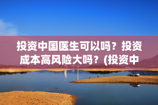 投资中国医生可以吗？投资成本高风险大吗？(投资中国医生可靠吗知乎)