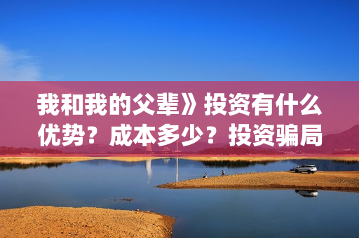 我和我的父辈》投资有什么优势？成本多少？投资骗局(我和我的父辈观后感)