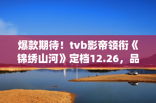 爆款期待！tvb影帝领衔《锦绣山河》定档12.26，品质接棒《家里家外》！(tvb最新电影)
