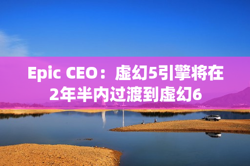 Epic CEO：虚幻5引擎将在2年半内过渡到虚幻6