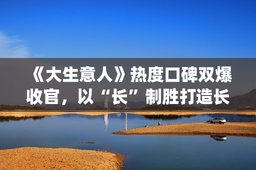 《大生意人》热度口碑双爆收官，以“长”制胜打造长剧韧性标杆(大生意人热度破万了吗)