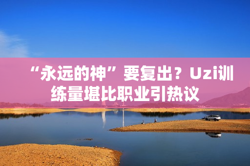 “永远的神”要复出？Uzi训练量堪比职业引热议