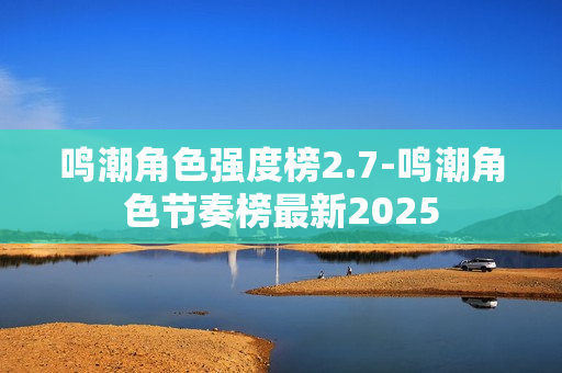 鸣潮角色强度榜2.7-鸣潮角色节奏榜最新2025