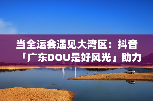 当全运会遇见大湾区：抖音「广东DOU是好风光」助力粤菜引爆城市消费新热潮(全运会很单纯)