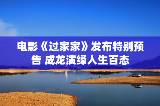 电影《过家家》发布特别预告 成龙演绎人生百态