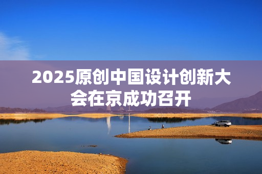 2025原创中国设计创新大会在京成功召开