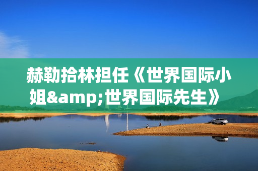 赫勒拾林担任《世界国际小姐&世界国际先生》 中国区首席执行官广受关注(赫勒斯滂)