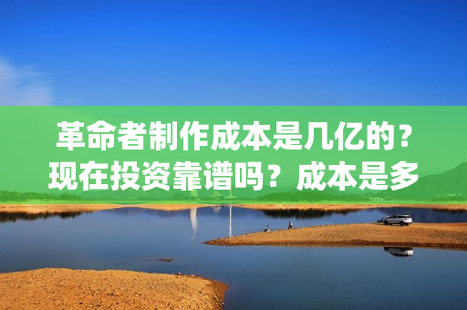 革命者制作成本是几亿的？现在投资靠谱吗？成本是多少的呢？(革命者 主创)