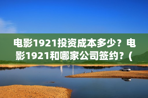 电影1921投资成本多少？电影1921和哪家公司签约？(电影1921投资成本)