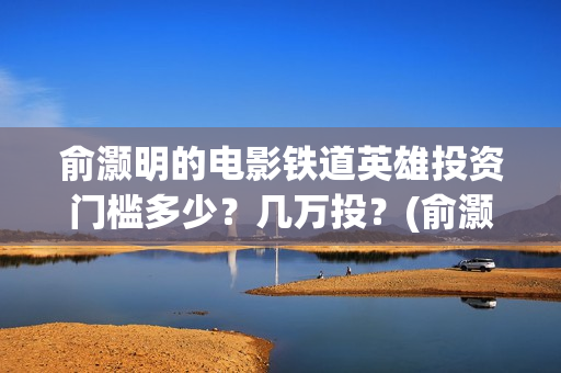 俞灏明的电影铁道英雄投资门槛多少？几万投？(俞灏明电影作品)