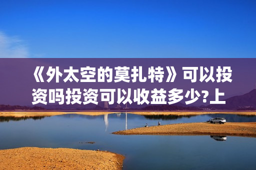 《外太空的莫扎特》可以投资吗投资可以收益多少?上映时间是?(外太空的莫扎特 电影)