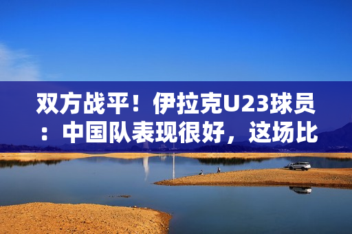 双方战平！伊拉克U23球员：中国队表现很好，这场比赛很艰难