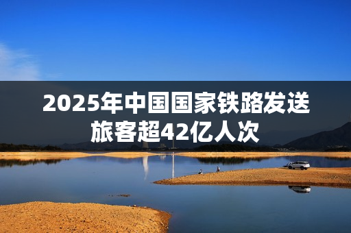 2025年中国国家铁路发送旅客超42亿人次