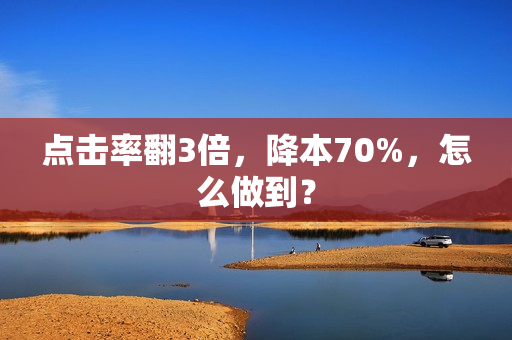 点击率翻3倍，降本70%，怎么做到？