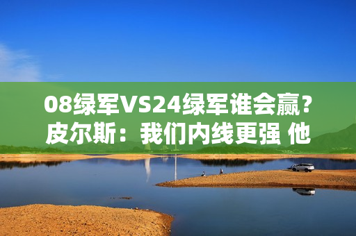 08绿军VS24绿军谁会赢？皮尔斯：我们内线更强 他们投射更好