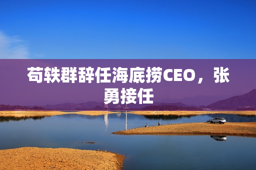 苟轶群辞任海底捞CEO,张勇接任 苟轶群辞任海底捞CEO,张勇接任