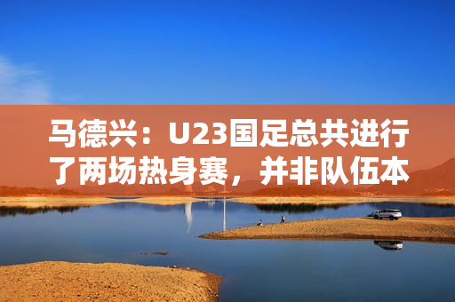 马德兴：U23国足总共进行了两场热身赛，并非队伍本身的原因