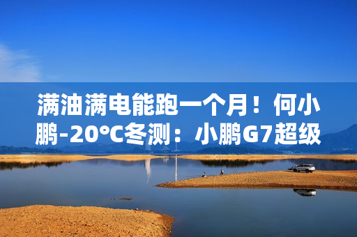 满油满电能跑一个月！何小鹏-20℃冬测：小鹏G7超级增程续航1108.3公里