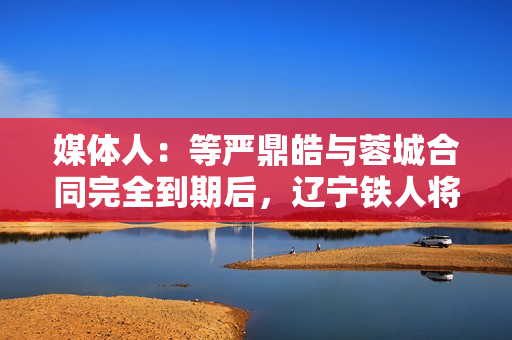 媒体人：等严鼎皓与蓉城合同完全到期后，辽宁铁人将官宣其加盟