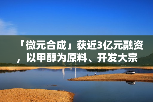 「微元合成」获近3亿元融资，以甲醇为原料、开发大宗生物基产品