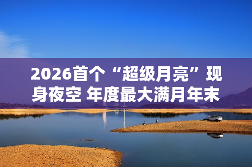2026首个“超级月亮”现身夜空 年度最大满月年末见