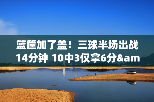 篮筐加了盖!三球半场出战14分钟 10中3仅拿6分&三分5中0 篮筐加了盖!三球半场出战14分钟 10中3仅拿6分&三分5中0