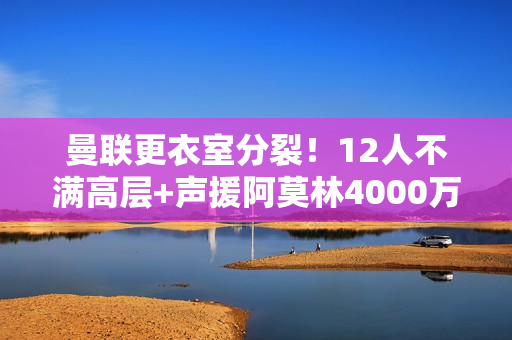 曼联更衣室分裂！12人不满高层+声援阿莫林4000万红星嘲讽惹众怒