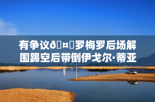 有争议🤔罗梅罗后场解围踢空后带倒伊戈尔·蒂亚戈，裁判无表示