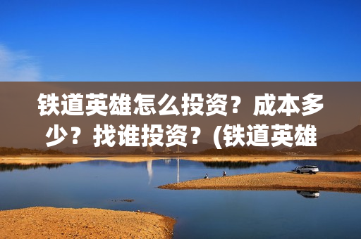铁道英雄怎么投资？成本多少？找谁投资？(铁道英雄推迟)