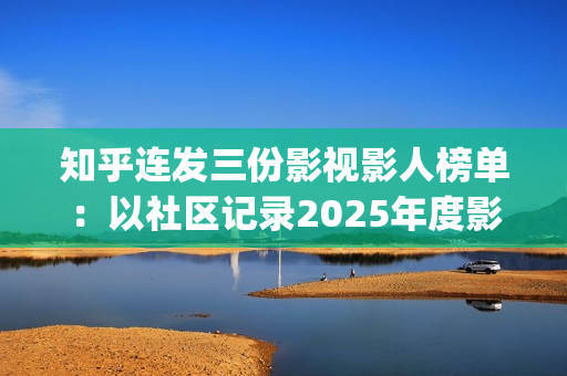 知乎连发三份影视影人榜单：以社区记录2025年度影视记忆(知乎原创视频发多个平台可以吗)