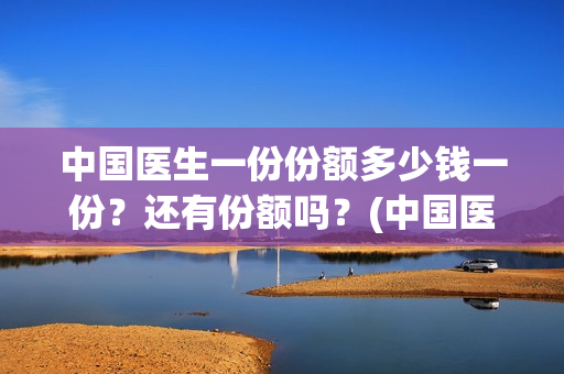 中国医生一份份额多少钱一份?还有份额吗?(中国医生大概) 中国医生一份份额多少钱一份?还有份额吗?(中国医生大概)