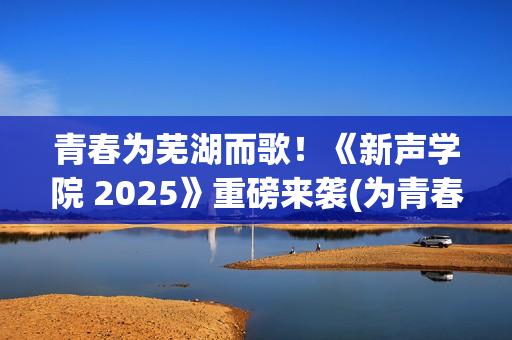 青春为芜湖而歌！《新声学院 2025》重磅来袭(为青春高歌)