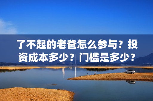 了不起的老爸怎么参与？投资成本多少？门槛是多少？哪一家公司的合同(了不起的老爸怎样)