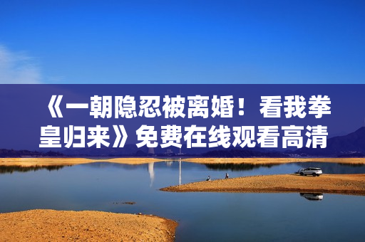 《一朝隐忍被离婚！看我拳皇归来》免费在线观看高清完整版