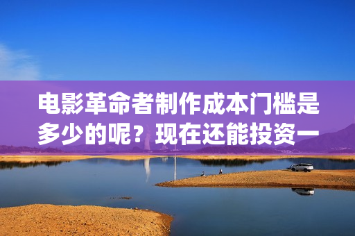 电影革命者制作成本门槛是多少的呢？现在还能投资一份吗？(革命者制片方)