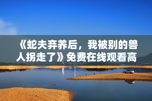 《蛇夫弃养后，我被别的兽人拐走了》免费在线观看高清完整版