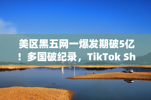  美区黑五网一爆发期破5亿！多国破纪录，TikTok Shop成为中国商家出海新主场(美国黑五网一是哪一天)