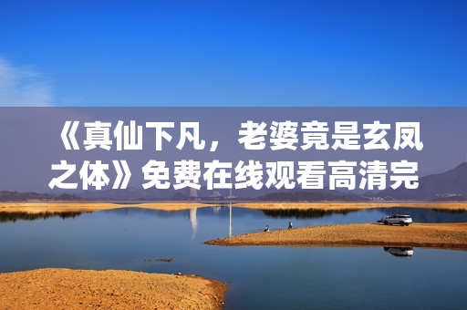 《真仙下凡，老婆竟是玄凤之体》免费在线观看高清完整版