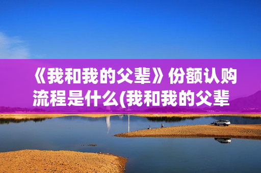 《我和我的父辈》份额认购流程是什么(我和我的父辈之乘风)