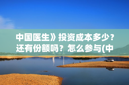 中国医生》投资成本多少？还有份额吗？怎么参与(中国医生投资了多少钱)