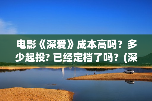 电影《深爱》成本高吗？多少起投? 已经定档了吗？(深爱电影预告片)