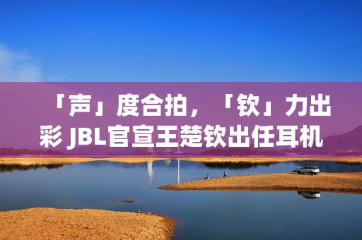 「声」度合拍，「钦」力出彩 JBL官宣王楚钦出任耳机大中华区代言人(合拍度测试)